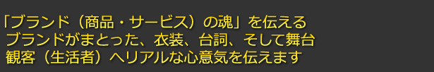「ブランド(商品・サービス)の魂」を伝える
ブランドがまとった、衣装、台詞、そして舞台
観客(生活者)へリアルな心意気を伝えます